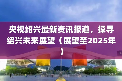 央視紹興最新資訊報道，探尋紹興未來展望（展望至2025年）