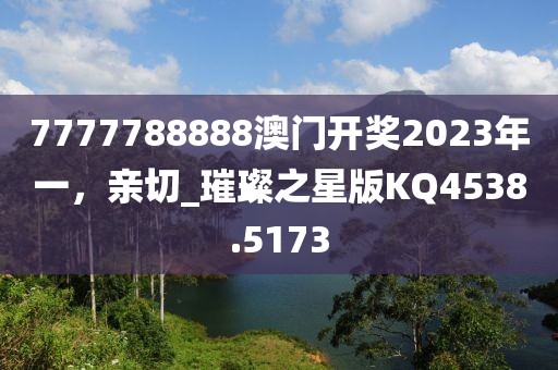 7777788888澳門開獎2023年一，親切_璀璨之星版KQ4538.5173
