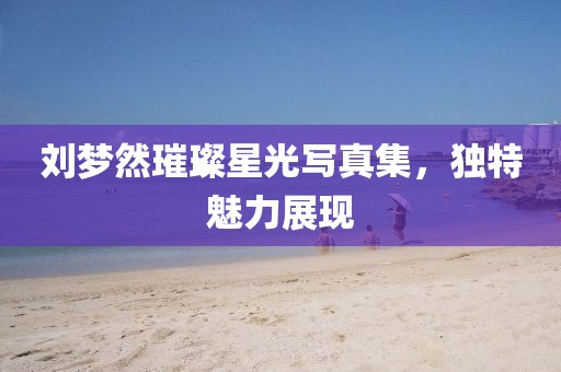 劉夢然璀璨星光寫真集，獨特魅力展現(xiàn)