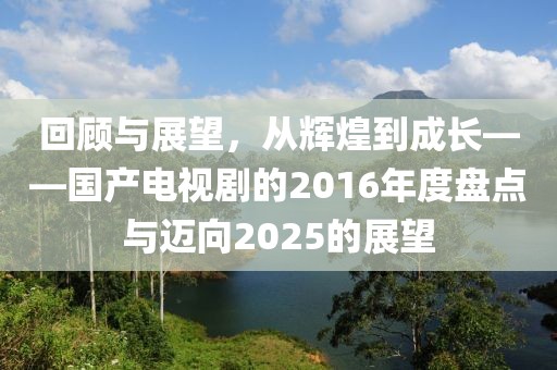 回顧與展望，從輝煌到成長——國產電視劇的2016年度盤點與邁向2025的展望