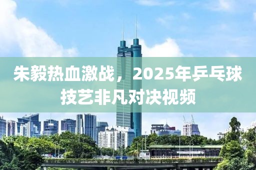 朱毅熱血激戰(zhàn)，2025年乒乓球技藝非凡對決視頻