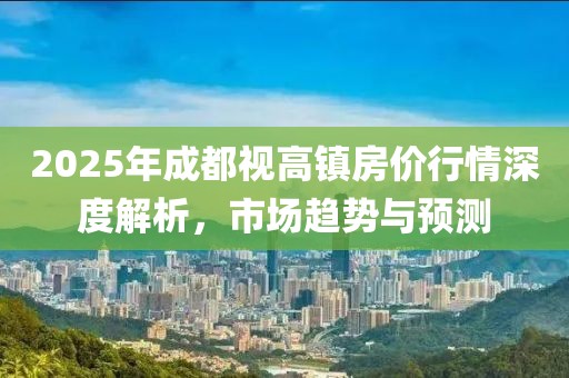 2025年成都視高鎮(zhèn)房價行情深度解析，市場趨勢與預(yù)測