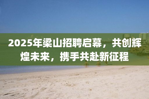 2025年梁山招聘啟幕，共創(chuàng)輝煌未來(lái)，攜手共赴新征程