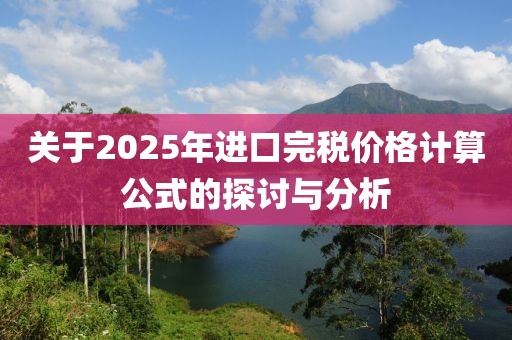 關(guān)于2025年進口完稅價格計算公式的探討與分析
