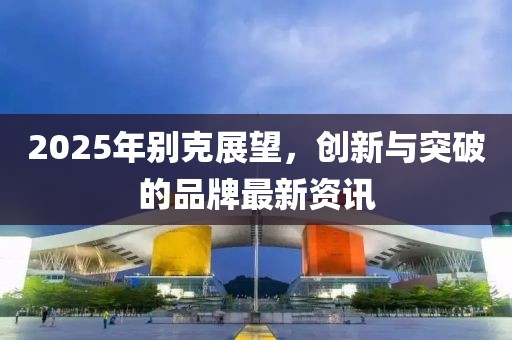2025年別克展望，創(chuàng)新與突破的品牌最新資訊