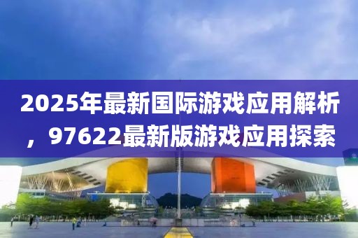 2025年最新國際游戲應(yīng)用解析，97622最新版游戲應(yīng)用探索
