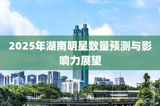 2025年湖南明星數(shù)量預(yù)測與影響力展望
