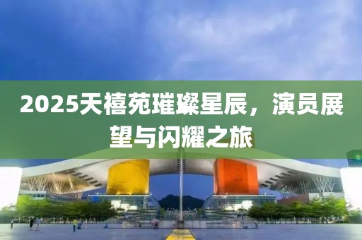 2025天禧苑璀璨星辰，演員展望與閃耀之旅