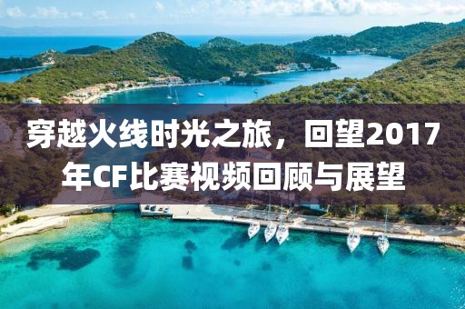 穿越火線時(shí)光之旅，回望2017年CF比賽視頻回顧與展望