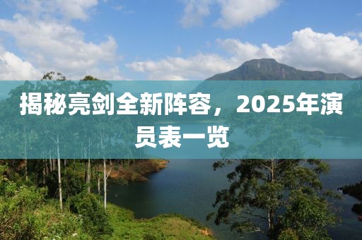 揭秘亮劍全新陣容，2025年演員表一覽