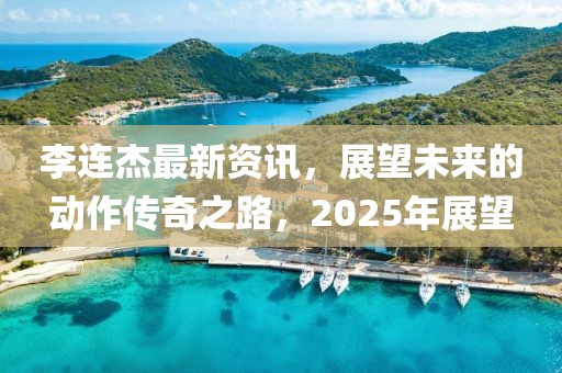 李連杰最新資訊，展望未來的動(dòng)作傳奇之路，2025年展望