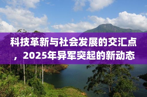 科技革新與社會(huì)發(fā)展的交匯點(diǎn)，2025年異軍突起的新動(dòng)態(tài)
