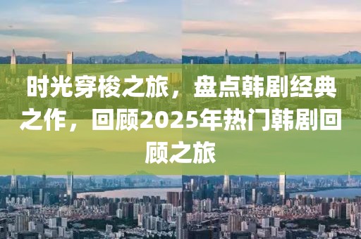 時光穿梭之旅，盤點韓劇經(jīng)典之作，回顧2025年熱門韓劇回顧之旅