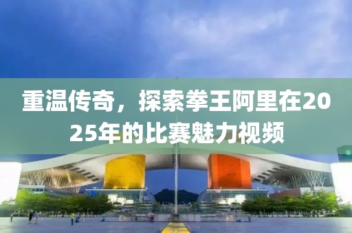 重溫傳奇，探索拳王阿里在2025年的比賽魅力視頻