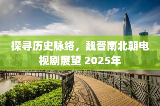 探尋歷史脈絡(luò)，魏晉南北朝電視劇展望 2025年