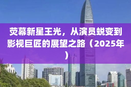 熒幕新星王光，從演員蛻變到影視巨匠的展望之路（2025年）