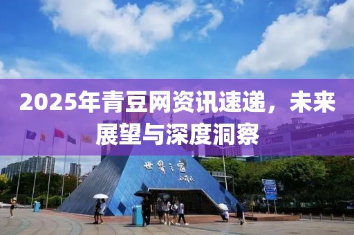 2025年青豆網(wǎng)資訊速遞，未來(lái)展望與深度洞察