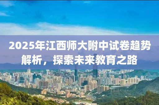 2025年江西師大附中試卷趨勢解析，探索未來教育之路