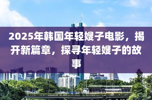 2025年韓國年輕嫂子電影，揭開新篇章，探尋年輕嫂子的故事