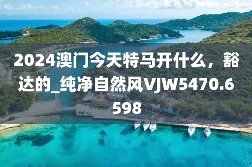 2024澳門今天特馬開什么，豁達(dá)的_純凈自然風(fēng)VJW5470.6598
