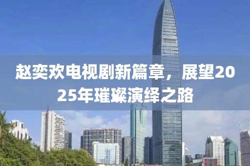 趙奕歡電視劇新篇章，展望2025年璀璨演繹之路