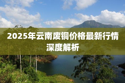 2025年云南廢銅價格最新行情深度解析