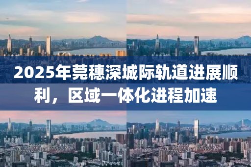 2025年莞穗深城際軌道進展順利，區(qū)域一體化進程加速