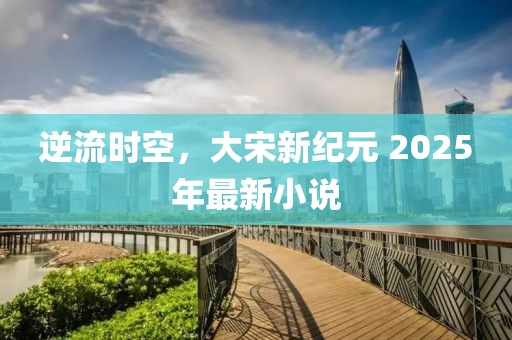 逆流時(shí)空，大宋新紀(jì)元 2025年最新小說