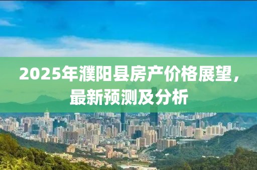 2025年濮陽(yáng)縣房產(chǎn)價(jià)格展望，最新預(yù)測(cè)及分析
