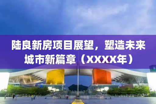 陸良新房項(xiàng)目展望，塑造未來(lái)城市新篇章（XXXX年）