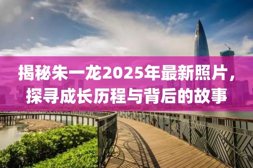揭秘朱一龍2025年最新照片，探尋成長歷程與背后的故事