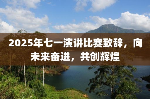 2025年七一演講比賽致辭，向未來奮進，共創(chuàng)輝煌