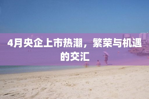 4月央企上市熱潮，繁榮與機遇的交匯