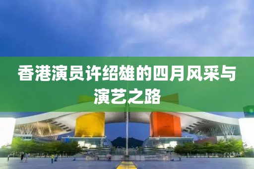 香港演員許紹雄的四月風(fēng)采與演藝之路