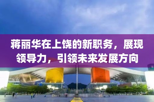 蔣麗華在上饒的新職務(wù)，展現(xiàn)領(lǐng)導(dǎo)力，引領(lǐng)未來發(fā)展方向