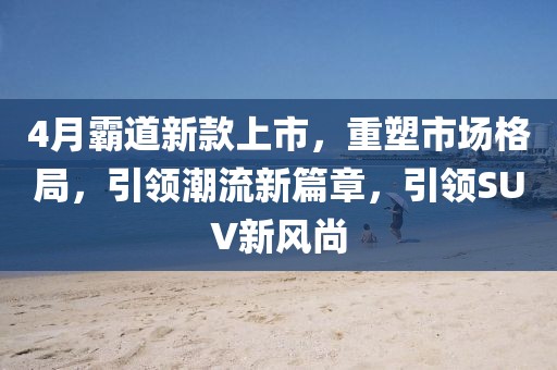 4月霸道新款上市，重塑市場格局，引領(lǐng)潮流新篇章，引領(lǐng)SUV新風(fēng)尚