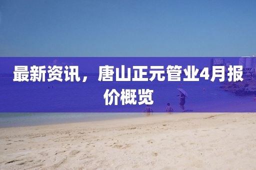 最新資訊，唐山正元管業(yè)4月報價概覽