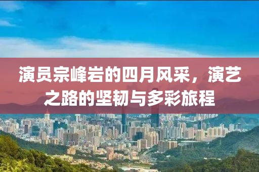 演員宗峰巖的四月風(fēng)采，演藝之路的堅(jiān)韌與多彩旅程