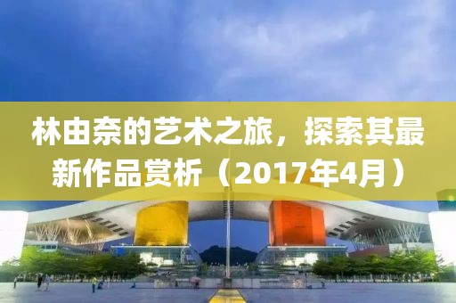 林由奈的藝術(shù)之旅，探索其最新作品賞析（2017年4月）