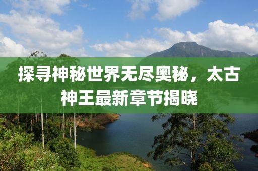 探尋神秘世界無盡奧秘，太古神王最新章節(jié)揭曉
