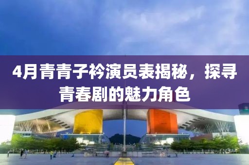 4月青青子衿演員表揭秘，探尋青春劇的魅力角色