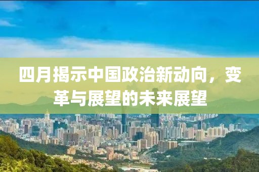 四月揭示中國(guó)政治新動(dòng)向，變革與展望的未來(lái)展望