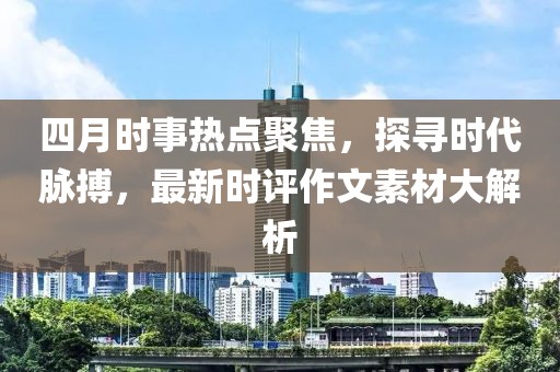 四月時事熱點(diǎn)聚焦，探尋時代脈搏，最新時評作文素材大解析