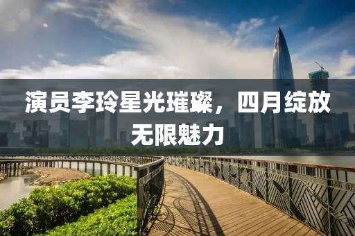 演員李玲星光璀璨，四月綻放無限魅力