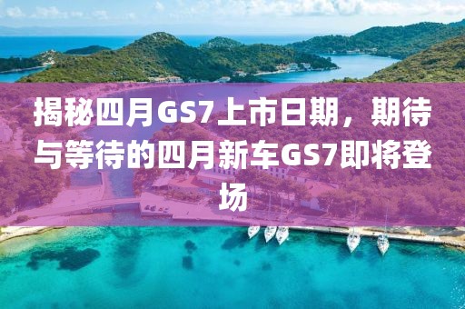 揭秘四月GS7上市日期，期待與等待的四月新車GS7即將登場
