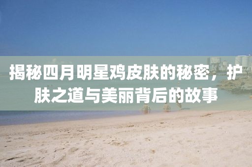 揭秘四月明星雞皮膚的秘密，護(hù)膚之道與美麗背后的故事