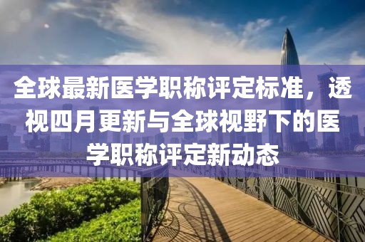 全球最新醫(yī)學(xué)職稱評(píng)定標(biāo)準(zhǔn)，透視四月更新與全球視野下的醫(yī)學(xué)職稱評(píng)定新動(dòng)態(tài)