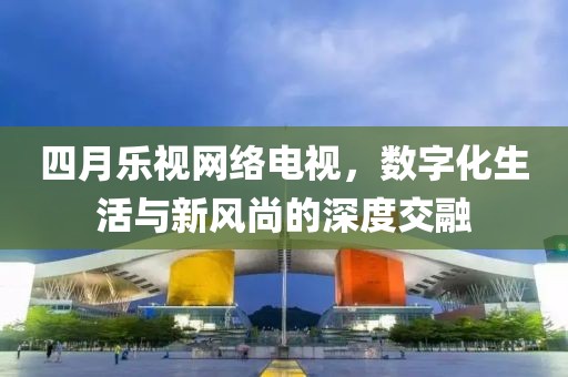 四月樂視網(wǎng)絡(luò)電視，數(shù)字化生活與新風尚的深度交融
