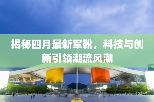 揭秘四月最新軍靴，科技與創(chuàng)新引領潮流風潮