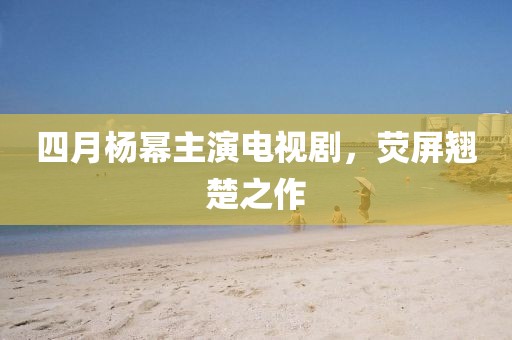 四月楊冪主演電視劇，熒屏翹楚之作